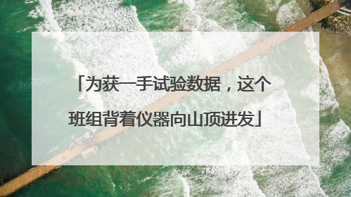 为获一手试验数据，这个班组背着仪器向山顶进发