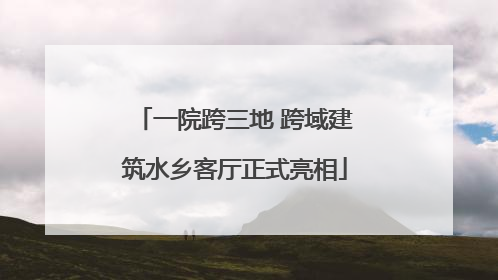 一院跨三地 跨域建筑水乡客厅正式亮相