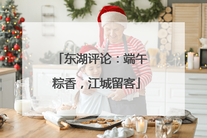 东湖评论：端午粽香，江城留客