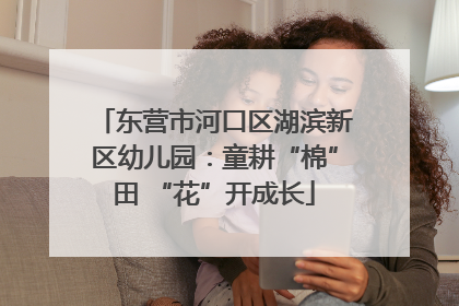东营市河口区湖滨新区幼儿园：童耕“棉”田 “花”开成长