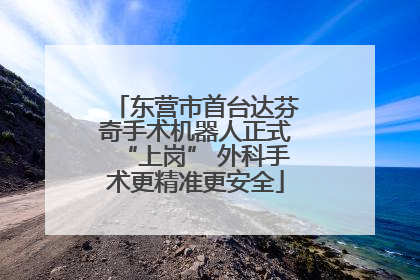 东营市首台达芬奇手术机器人正式“上岗” 外科手术更精准更安全