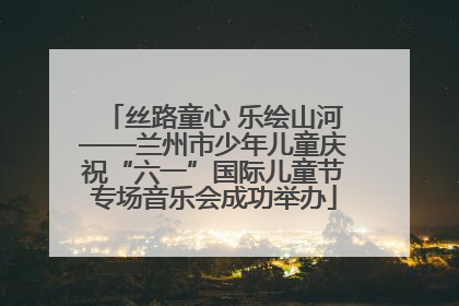 丝路童心 乐绘山河——兰州市少年儿童庆祝“六一”国际儿童节专场音乐会成功举办