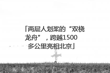 两层人划桨的“双桡龙舟”，跨越1500多公里亮相北京