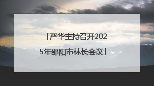 严华主持召开2025年邵阳市林长会议