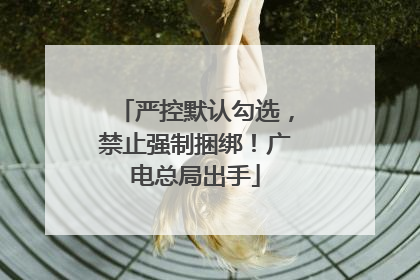 严控默认勾选，禁止强制捆绑！广电总局出手