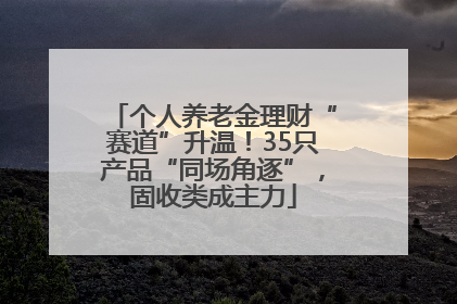 个人养老金理财“赛道”升温！35只产品“同场角逐”，固收类成主力