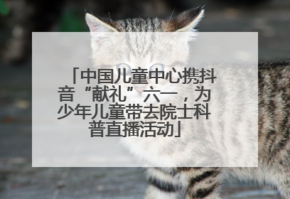 中国儿童中心携抖音“献礼”六一，为少年儿童带去院士科普直播活动
