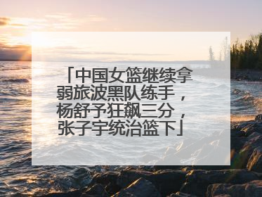 中国女篮继续拿弱旅波黑队练手，杨舒予狂飙三分，张子宇统治篮下
