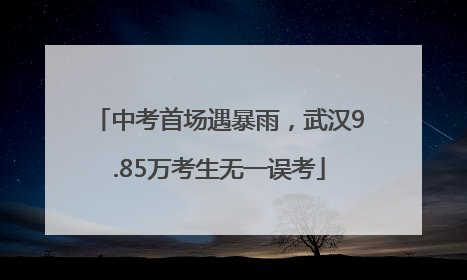 中考首场遇暴雨，武汉9.85万考生无一误考