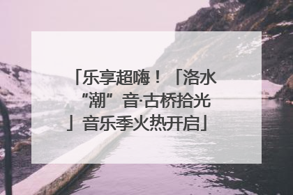 乐享超嗨！「洛水“潮”音·古桥拾光」音乐季火热开启