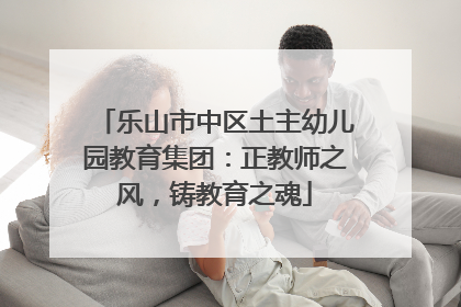 乐山市中区土主幼儿园教育集团：正教师之风，铸教育之魂