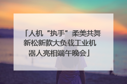 人机“执手”柔美共舞 新松新款大负载工业机器人亮相端午晚会