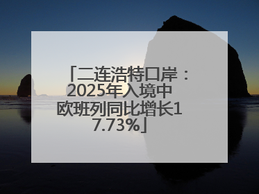 二连浩特口岸：2025年入境中欧班列同比增长17.73%