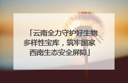 云南全力守护好生物多样性宝库，筑牢国家西南生态安全屏障