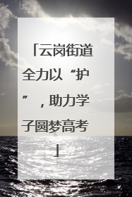 云岗街道全力以“护”，助力学子圆梦高考