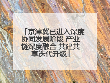 京津冀已进入深度协同发展阶段 产业链深度融合 共建共享迭代升级