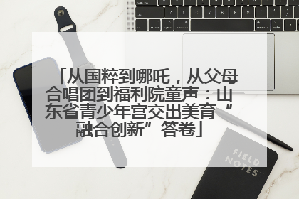 从国粹到哪吒，从父母合唱团到福利院童声：山东省青少年宫交出美育“融合创新”答卷
