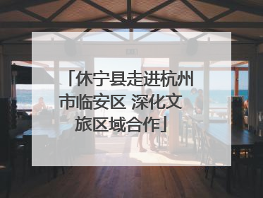 休宁县走进杭州市临安区 深化文旅区域合作