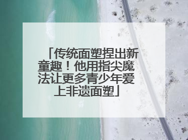 传统面塑捏出新童趣！他用指尖魔法让更多青少年爱上非遗面塑