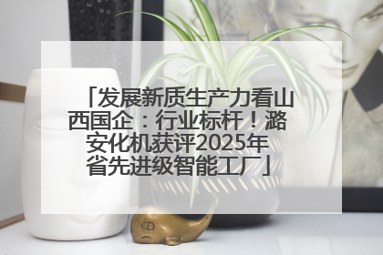 发展新质生产力看山西国企：行业标杆！潞安化机获评2025年省先进级智能工厂