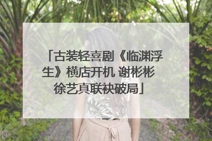 古装轻喜剧《临渊浮生》横店开机 谢彬彬徐艺真联袂破局
