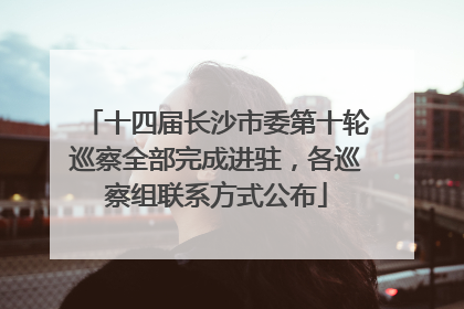 十四届长沙市委第十轮巡察全部完成进驻，各巡察组联系方式公布