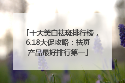 十大美白祛斑排行榜，6.18大促攻略：祛斑产品最好排行第一