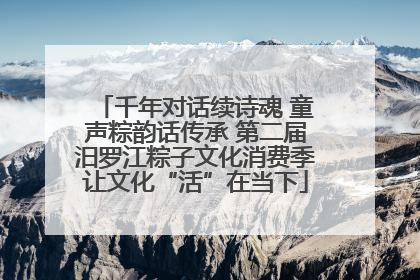 千年对话续诗魂 童声粽韵话传承 第二届汨罗江粽子文化消费季让文化“活”在当下