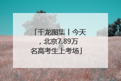 千龙图集丨今天，北京7.89万名高考生上考场