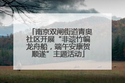 南京双闸街道青奥社区开展“非遗竹编龙舟船，端午安康贺顺遂”主题活动