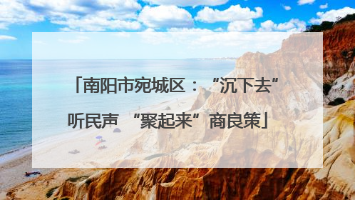 南阳市宛城区：“沉下去”听民声 “聚起来”商良策