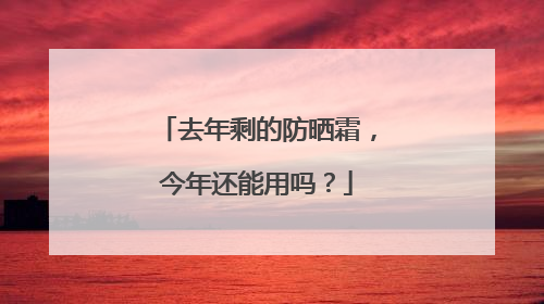 去年剩的防晒霜，今年还能用吗？