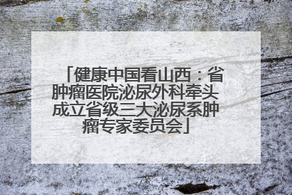 健康中国看山西：省肿瘤医院泌尿外科牵头成立省级三大泌尿系肿瘤专家委员会