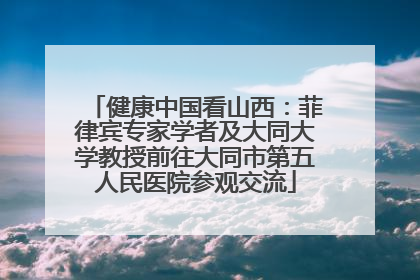 健康中国看山西：菲律宾专家学者及大同大学教授前往大同市第五人民医院参观交流