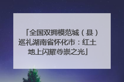 全国双拥模范城（县）巡礼湖南省怀化市：红土地上闪耀尊崇之光