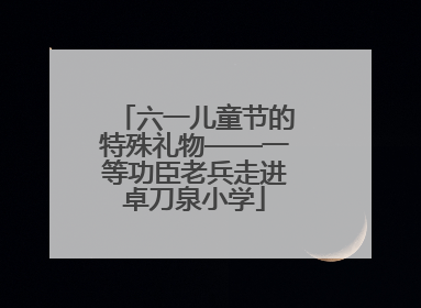 六一儿童节的特殊礼物——一等功臣老兵走进卓刀泉小学