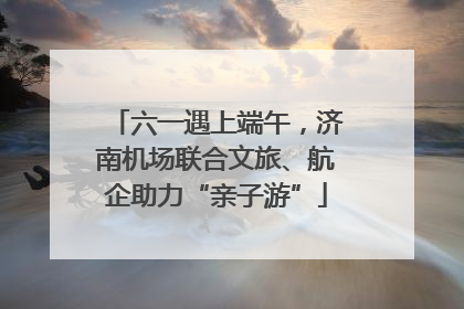 六一遇上端午，济南机场联合文旅、航企助力“亲子游”