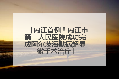 内江首例！内江市第一人民医院成功完成阿尔茨海默病超显微手术治疗