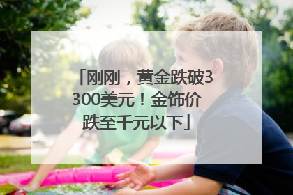 刚刚，黄金跌破3300美元！金饰价跌至千元以下