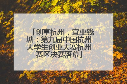 创享杭州，宜业钱塘：第九届中国杭州大学生创业大赛杭州赛区决赛落幕