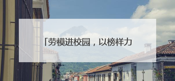 劳模进校园，以榜样力量为中职学子成长赋能