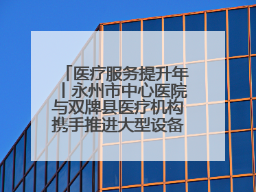 医疗服务提升年丨永州市中心医院与双牌县医疗机构携手推进大型设备仪器共享
