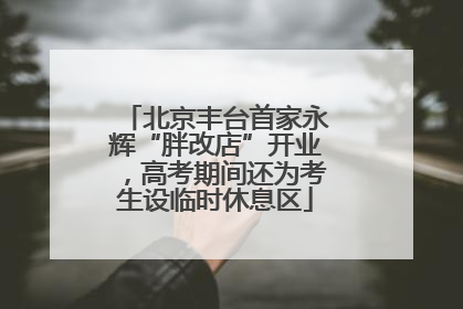北京丰台首家永辉“胖改店”开业，高考期间还为考生设临时休息区