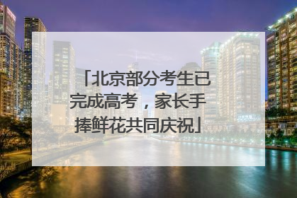 北京部分考生已完成高考，家长手捧鲜花共同庆祝