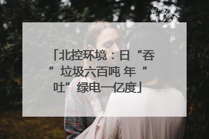 北控环境：日“吞”垃圾六百吨 年“吐”绿电一亿度
