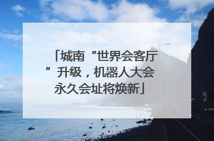 城南“世界会客厅”升级，机器人大会永久会址将焕新