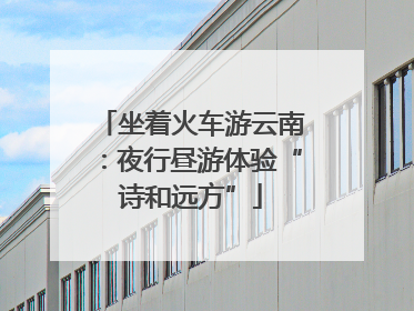 坐着火车游云南：夜行昼游体验“诗和远方”