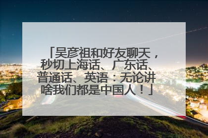 吴彦祖和好友聊天，秒切上海话、广东话、普通话、英语：无论讲啥我们都是中国人！