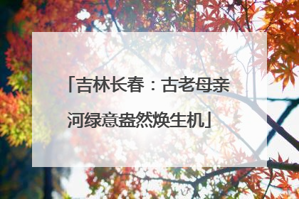 吉林长春：古老母亲河绿意盎然焕生机