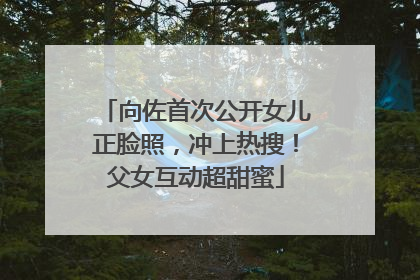 向佐首次公开女儿正脸照，冲上热搜！父女互动超甜蜜